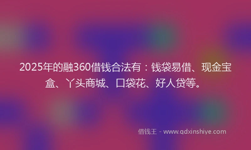2025年的融360借钱合法有：钱袋易借、现金宝盒、丫头商城、口袋花、好人贷等。