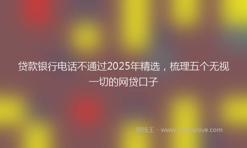 贷款银行电话不通过2025年精选，梳理五个无视一切的网贷口子