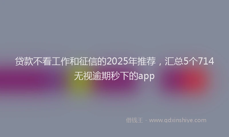 贷款不看工作和征信的2025年推荐，汇总5个714无视逾期秒下的app
