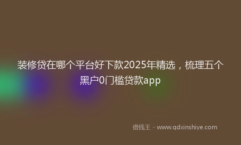装修贷在哪个平台好下款2025年精选，梳理五个黑户0门槛贷款app