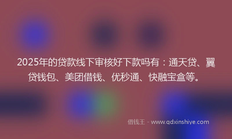 2025年的贷款线下审核好下款吗有：通天贷、翼贷钱包、美团借钱、优秒通、快融宝盒等。