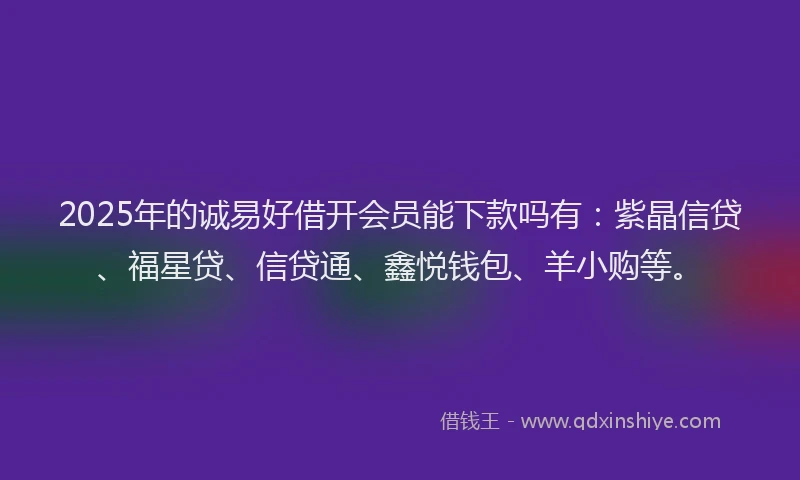 2025年的诚易好借开会员能下款吗有：紫晶信贷、福星贷、信贷通、鑫悦钱包、羊小购等。