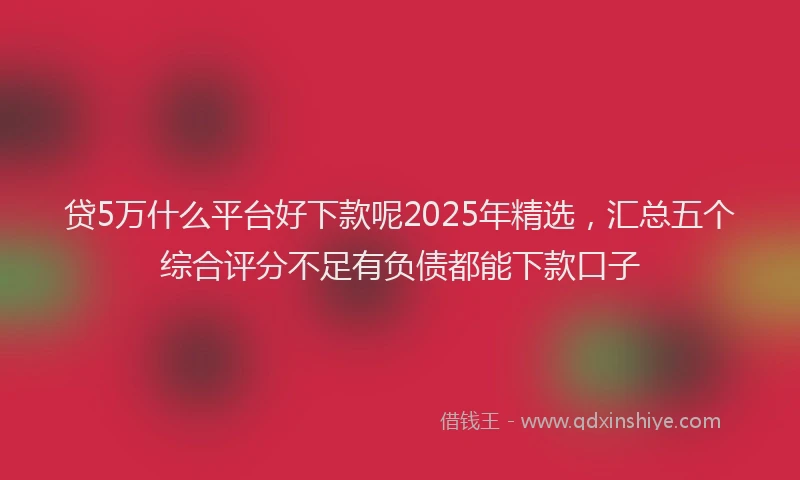 贷5万什么平台好下款呢2025年精选，汇总五个综合评分不足有负债都能下款口子