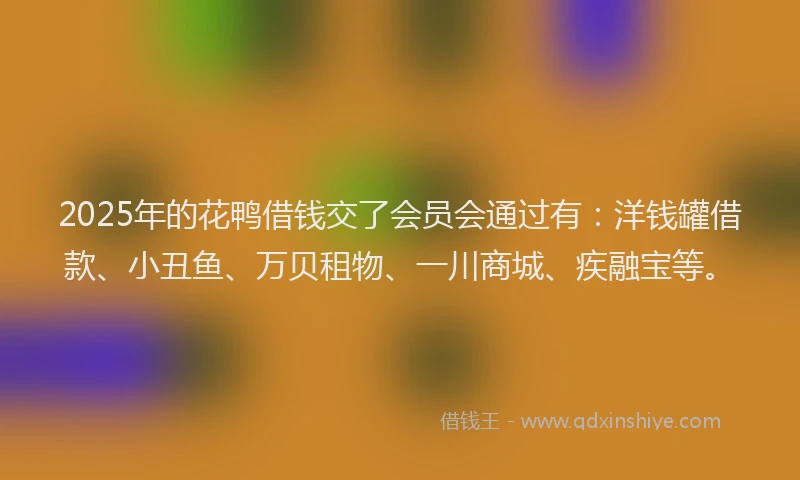 2025年的花鸭借钱交了会员会通过有：洋钱罐借款、小丑鱼、万贝租物、一川商城、疾融宝等。