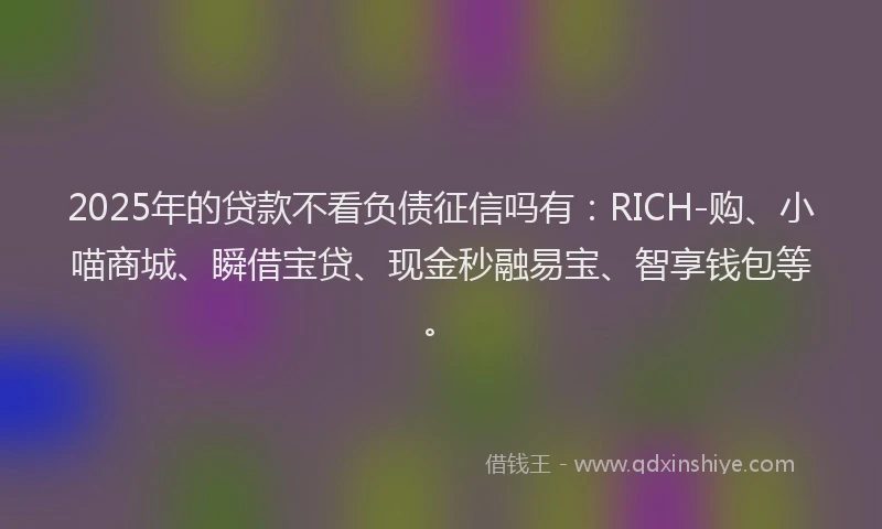 2025年的贷款不看负债征信吗有：RICH-购、小喵商城、瞬借宝贷、现金秒融易宝、智享钱包等。