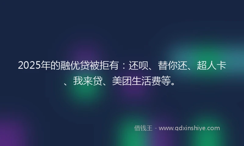 2025年的融优贷被拒有：还呗、替你还、超人卡、我来贷、美团生活费等。