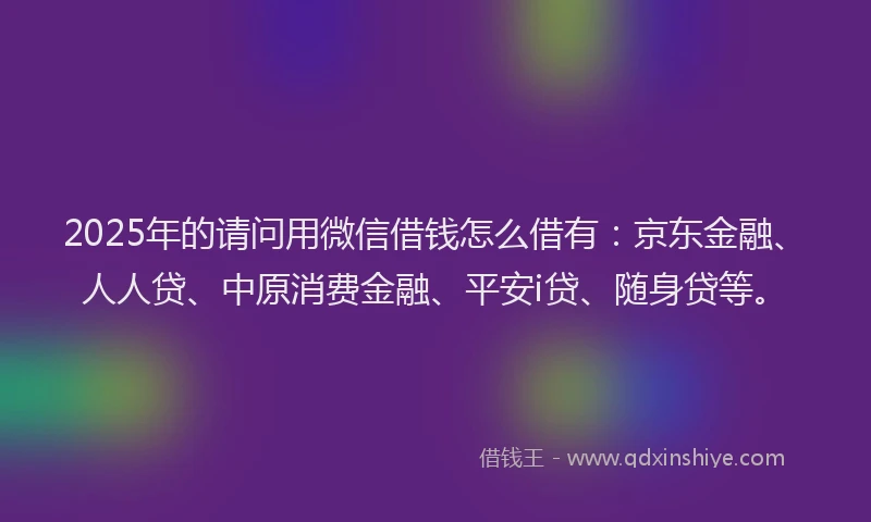 2025年的请问用微信借钱怎么借有：京东金融、人人贷、中原消费金融、平安i贷、随身贷等。
