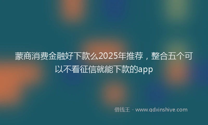 蒙商消费金融好下款么2025年推荐，整合五个可以不看征信就能下款的app
