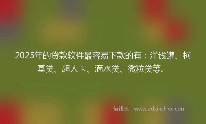 2025年的贷款软件最容易下款的有：洋钱罐、柯基贷、超人卡、滴水贷、微粒贷等。