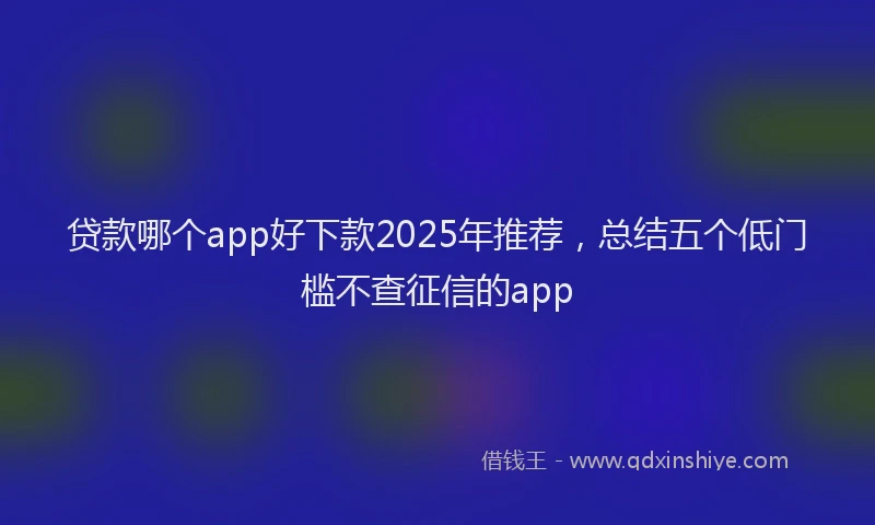 贷款哪个app好下款2025年推荐，总结五个低门槛不查征信的app