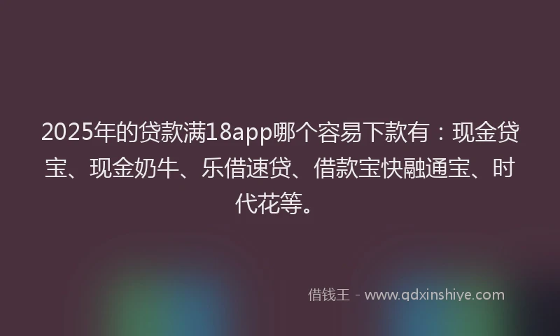 2025年的贷款满18app哪个容易下款有：现金贷宝、现金奶牛、乐借速贷、借款宝快融通宝、时代花等。