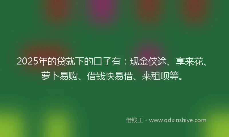 2025年的贷就下的口子有:现金侠途、享来花、萝卜易购、借钱快易借、来租呗等。
