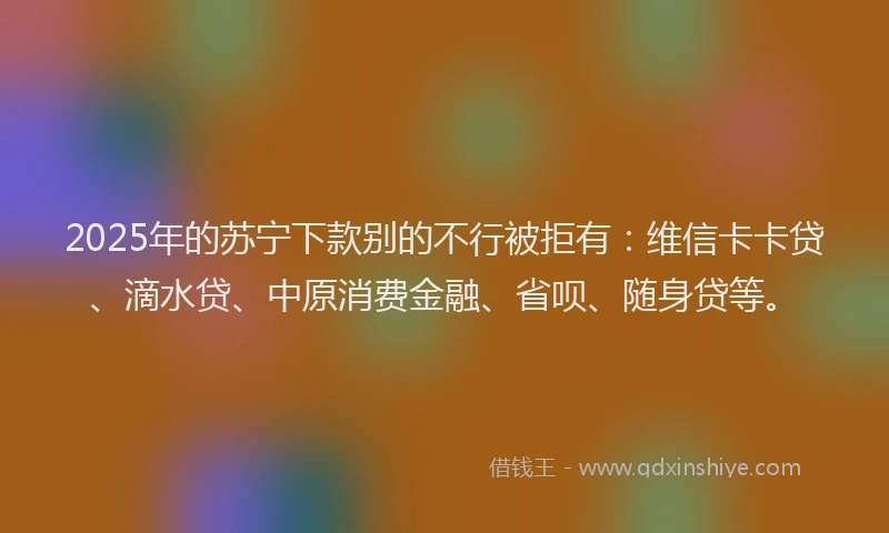 2025年的苏宁下款别的不行被拒有：维信卡卡贷、滴水贷、中原消费金融、省呗、随身贷等。