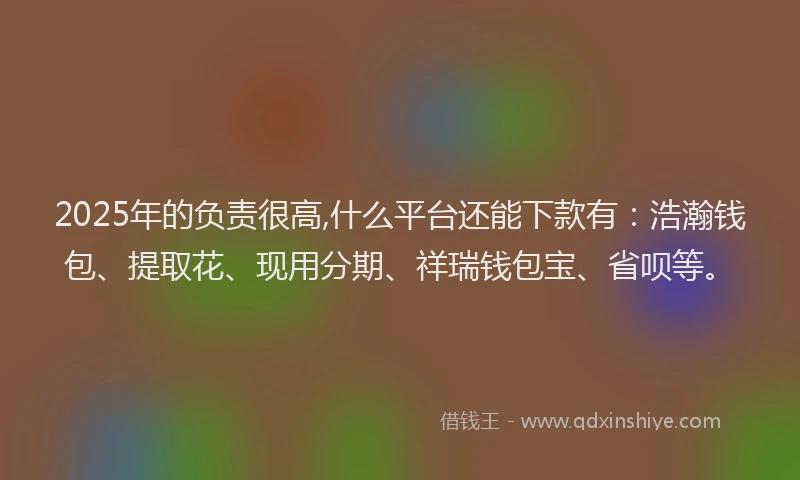 2025年的负责很高,什么平台还能下款有:浩瀚钱包、提取花、现用分期、祥瑞钱包宝、省呗等。