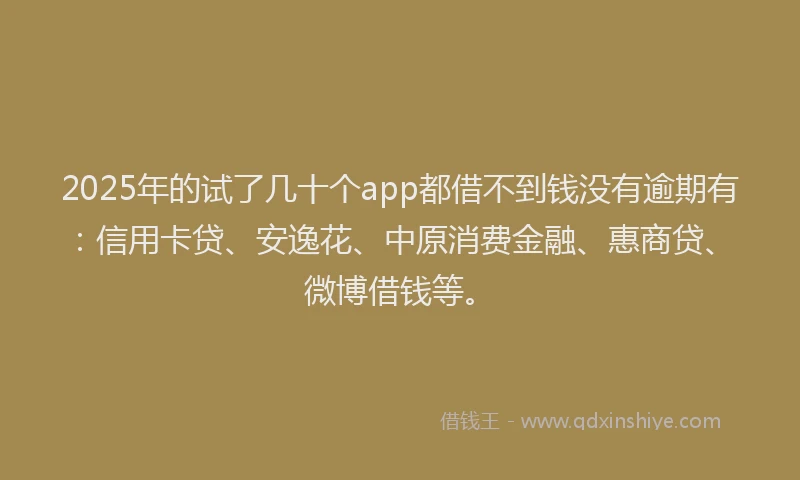 2025年的试了几十个app都借不到钱没有逾期有：信用卡贷、安逸花、中原消费金融、惠商贷、微博借钱等。