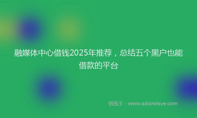 融媒体中心借钱2025年推荐，总结五个黑户也能借款的平台