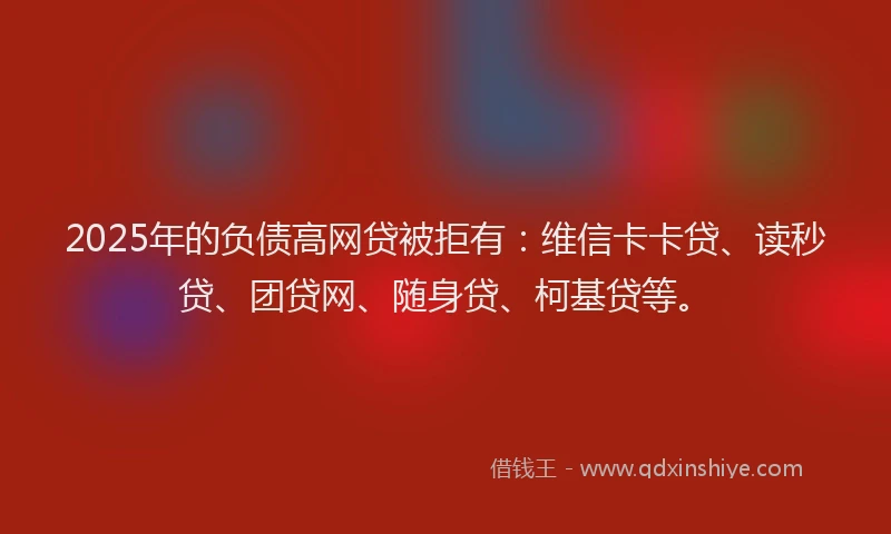 2025年的负债高网贷被拒有：维信卡卡贷、读秒贷、团贷网、随身贷、柯基贷等。
