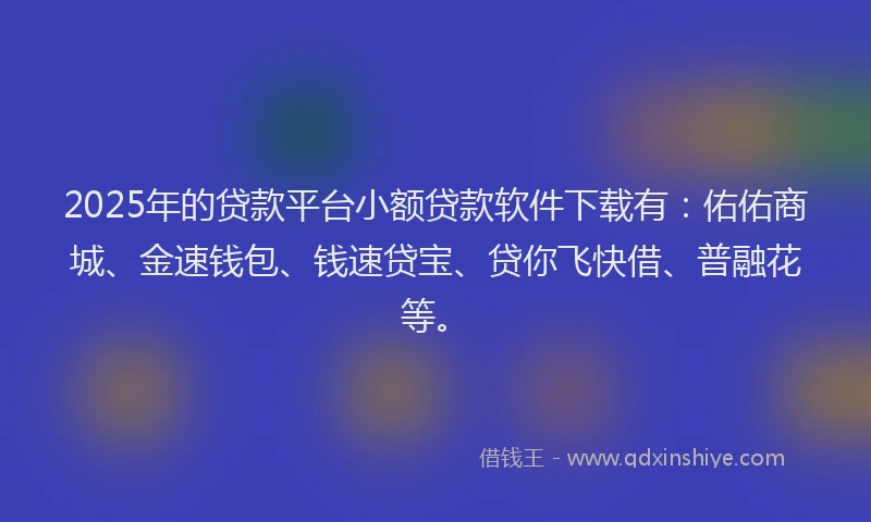 2025年的贷款平台小额贷款软件下载有：佑佑商城、金速钱包、钱速贷宝、贷你飞快借、普融花等。