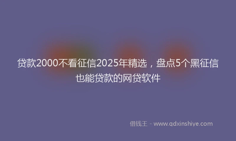 贷款2000不看征信2025年精选，盘点5个黑征信也能贷款的网贷软件