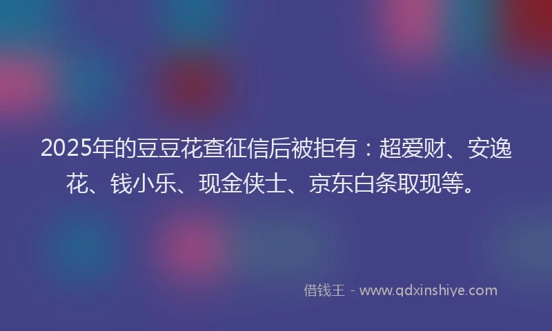 2025年的豆豆花查征信后被拒有：超爱财、安逸花、钱小乐、现金侠士、京东白条取现等。