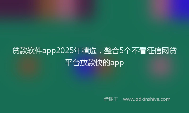 贷款软件app2025年精选，整合5个不看征信网贷平台放款快的app