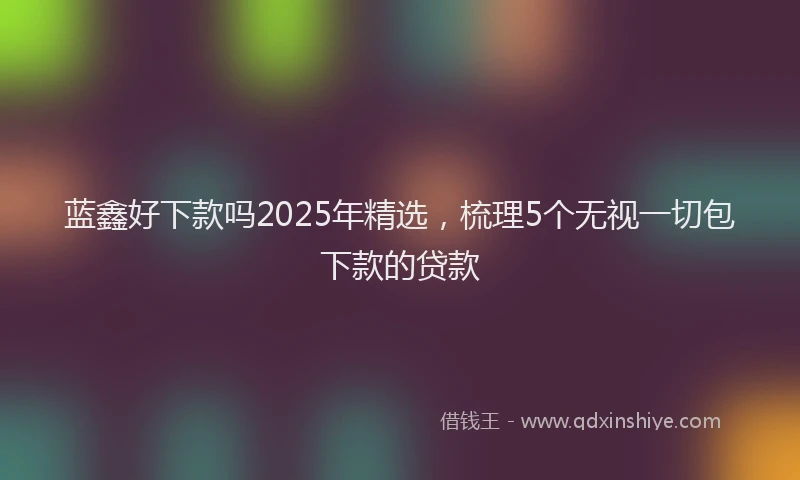蓝鑫好下款吗2025年精选，梳理5个无视一切包下款的贷款