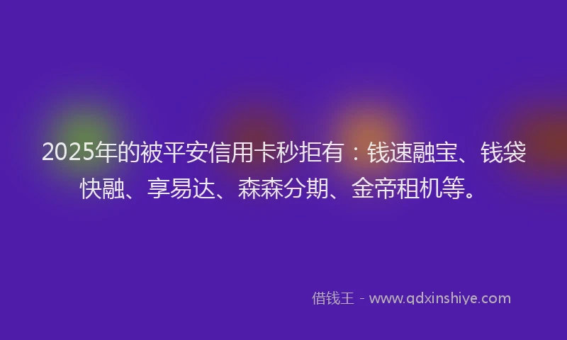 2025年的被平安信用卡秒拒有：钱速融宝、钱袋快融、享易达、森森分期、金帝租机等。