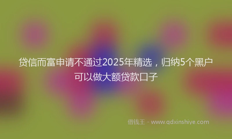 贷信而富申请不通过2025年精选，归纳5个黑户可以做大额贷款口子