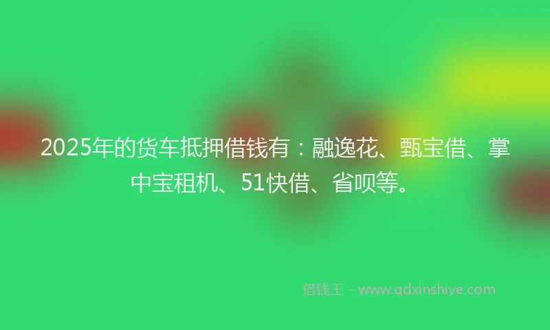 2025年的货车抵押借钱有：融逸花、甄宝借、掌中宝租机、51快借、省呗等。