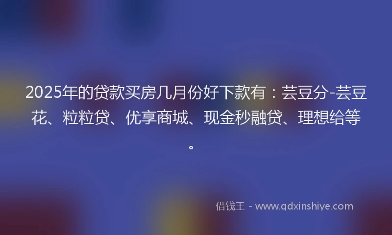 2025年的贷款买房几月份好下款有：芸豆分-芸豆花、粒粒贷、优享商城、现金秒融贷、理想给等。