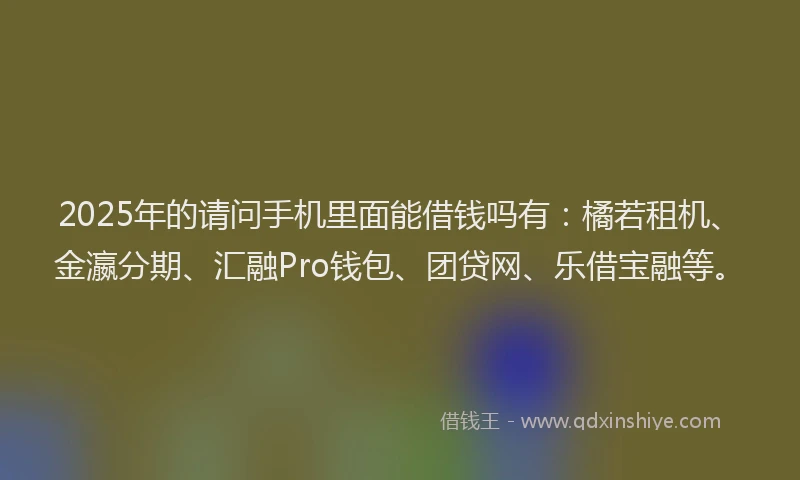 2025年的请问手机里面能借钱吗有：橘若租机、金瀛分期、汇融Pro钱包、团贷网、乐借宝融等。