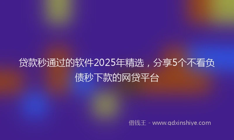 贷款秒通过的软件2025年精选，分享5个不看负债秒下款的网贷平台
