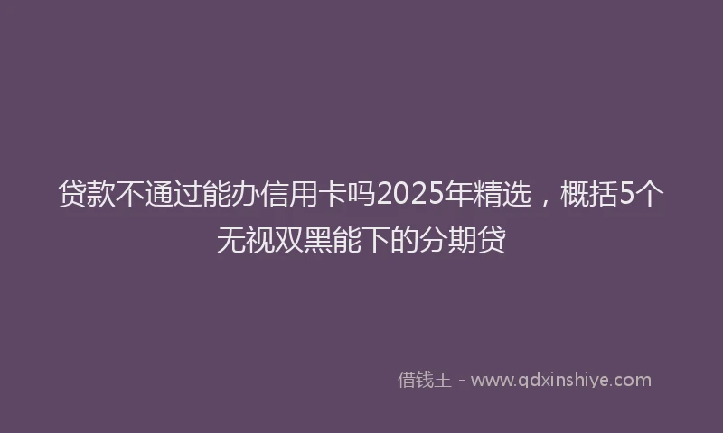 贷款不通过能办信用卡吗2025年精选，概括5个无视双黑能下的分期贷