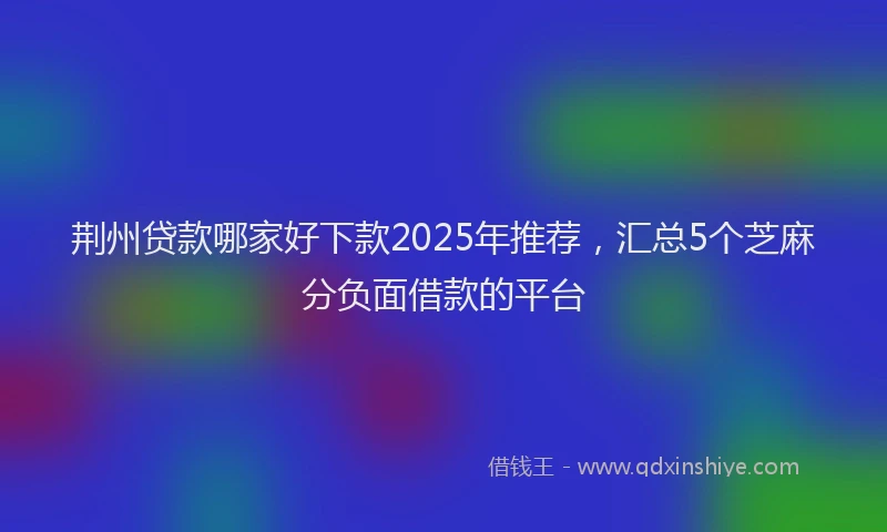荆州贷款哪家好下款2025年推荐，汇总5个芝麻分负面借款的平台