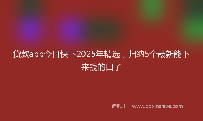贷款app今日快下2025年精选，归纳5个最新能下来钱的口子
