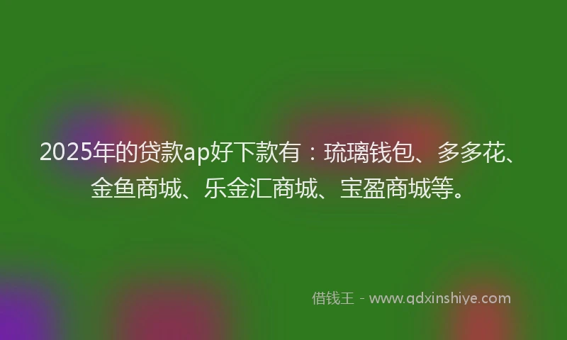 2025年的贷款ap好下款有：琉璃钱包、多多花、金鱼商城、乐金汇商城、宝盈商城等。