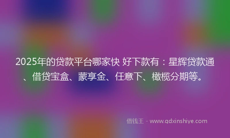 2025年的贷款平台哪家快 好下款有：星辉贷款通、借贷宝盒、蒙享金、任意下、橄榄分期等。