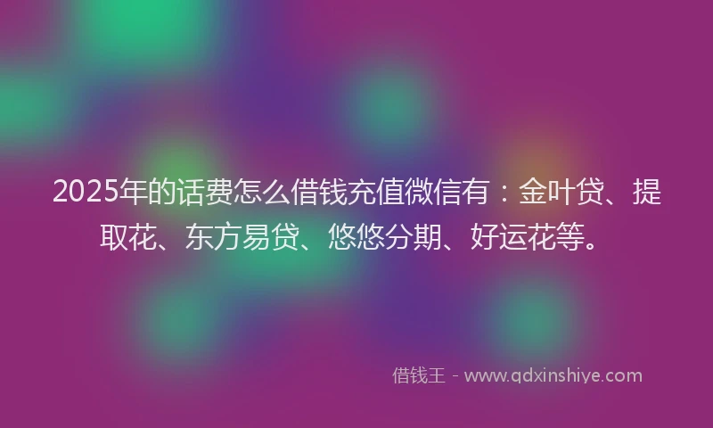 2025年的话费怎么借钱充值微信有：金叶贷、提取花、东方易贷、悠悠分期、好运花等。