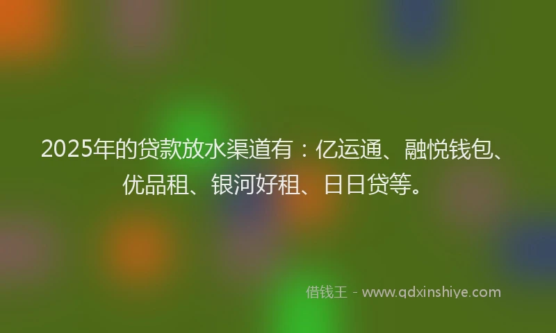 2025年的贷款放水渠道有：亿运通、融悦钱包、优品租、银河好租、日日贷等。