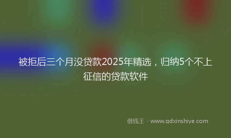 被拒后三个月没贷款2025年精选，归纳5个不上征信的贷款软件