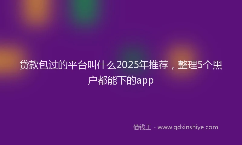 贷款包过的平台叫什么2025年推荐，整理5个黑户都能下的app