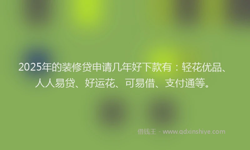 2025年的装修贷申请几年好下款有：轻花优品、人人易贷、好运花、可易借、支付通等。