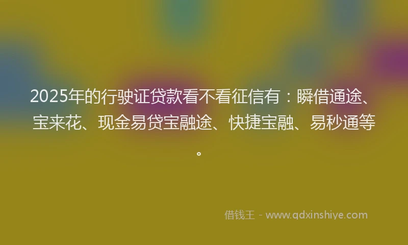2025年的行驶证贷款看不看征信有：瞬借通途、宝来花、现金易贷宝融途、快捷宝融、易秒通等。