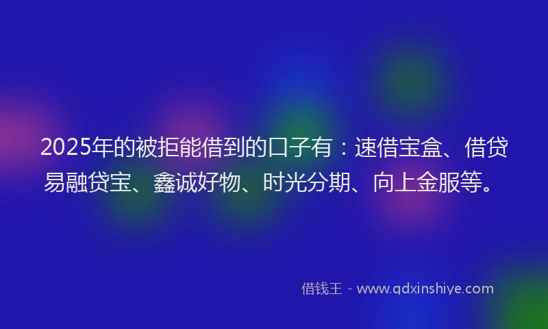 2025年的被拒能借到的口子有：速借宝盒、借贷易融贷宝、鑫诚好物、时光分期、向上金服等。