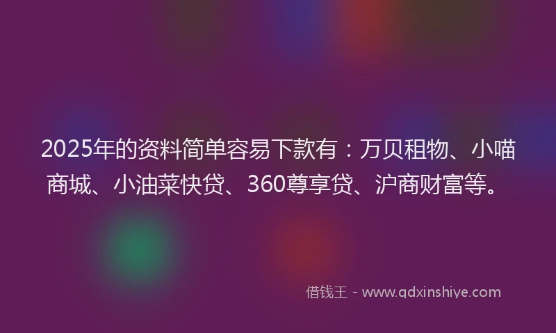 2025年的资料简单容易下款有：万贝租物、小喵商城、小油菜快贷、360尊享贷、沪商财富等。
