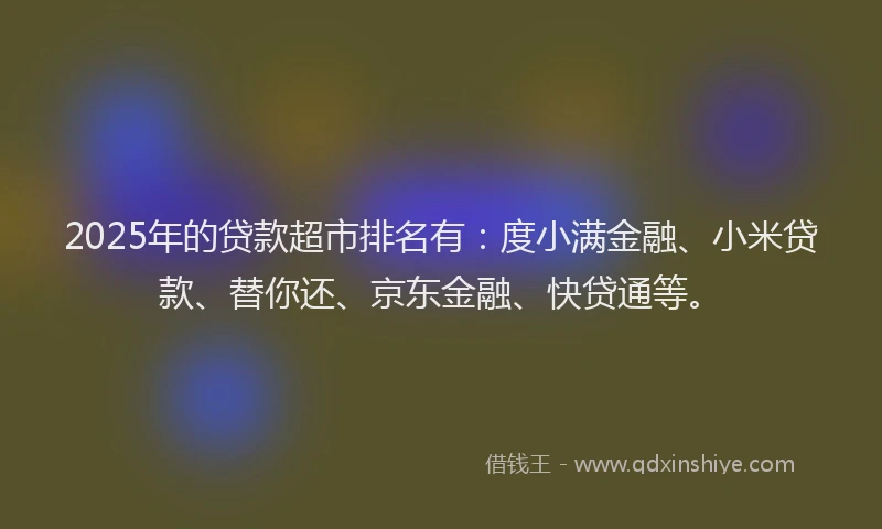 2025年的贷款超市排名有：度小满金融、小米贷款、替你还、京东金融、快贷通等。