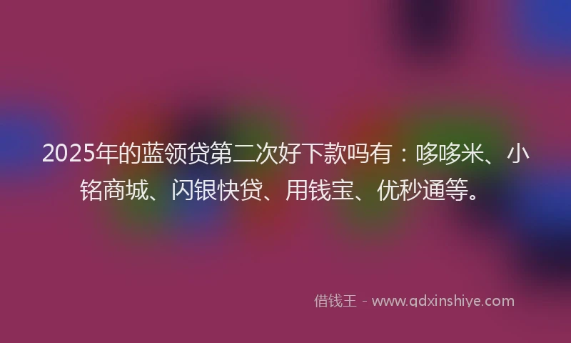 2025年的蓝领贷第二次好下款吗有：哆哆米、小铭商城、闪银快贷、用钱宝、优秒通等。