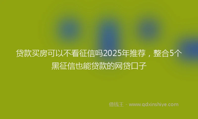 贷款买房可以不看征信吗2025年推荐，整合5个黑征信也能贷款的网贷口子