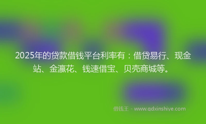 2025年的贷款借钱平台利率有：借贷易行、现金站、金瀛花、钱速借宝、贝壳商城等。