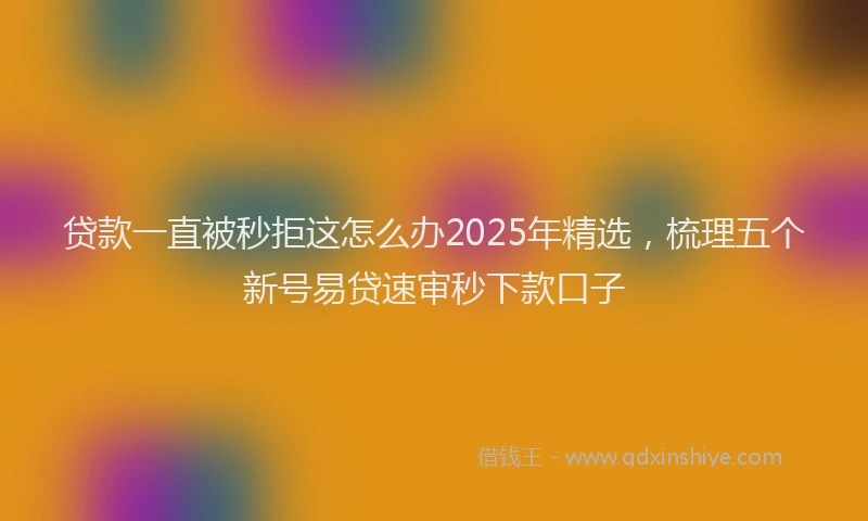 贷款一直被秒拒这怎么办2025年精选，梳理五个新号易贷速审秒下款口子